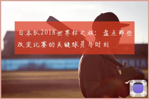 日本队2018世界杯之旅:盘点那些改变比赛的关键球员与时刻
