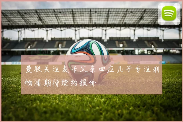 曼联关注麦卡父亲回应儿子专注利物浦期待续约报价