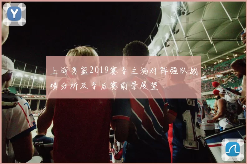 上海男篮2019赛季主场对阵强队战绩分析及季后赛前景展望