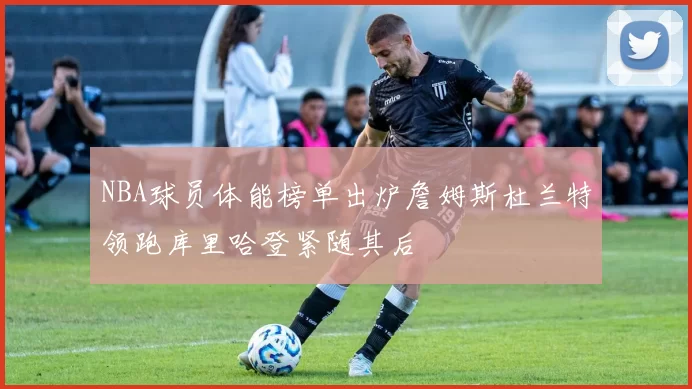 NBA球员体能榜单出炉詹姆斯杜兰特领跑库里哈登紧随其后