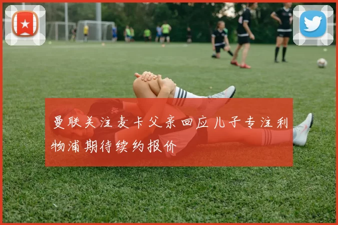 曼联关注麦卡父亲回应儿子专注利物浦期待续约报价