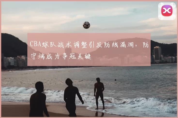 CBA球队战术调整引发防线漏洞，防守端成为争冠关键
