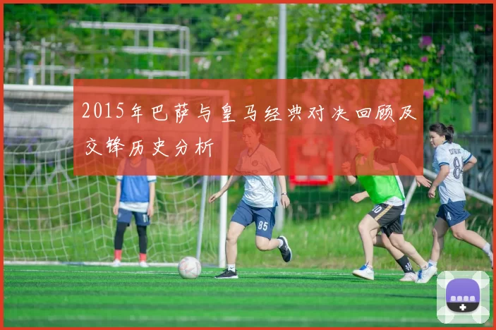 2015年巴萨与皇马经典对决回顾及交锋历史分析