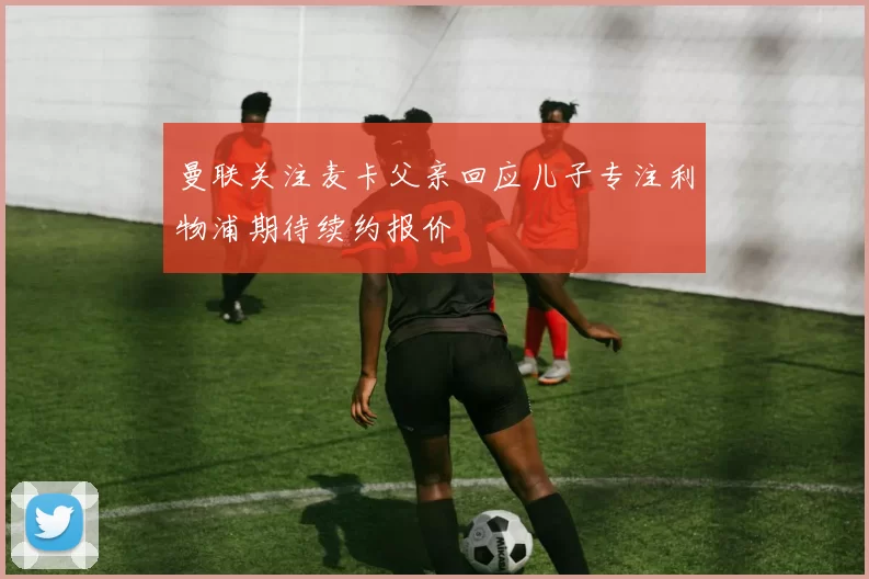 曼联关注麦卡父亲回应儿子专注利物浦期待续约报价