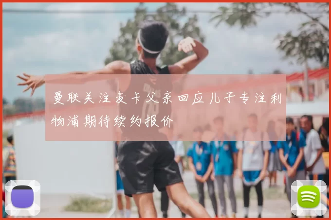 曼联关注麦卡父亲回应儿子专注利物浦期待续约报价