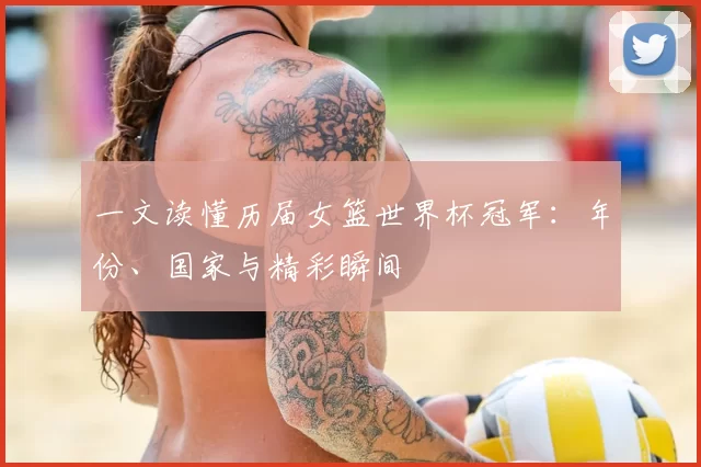 一文读懂历届女篮世界杯冠军：年份、国家与精彩瞬间