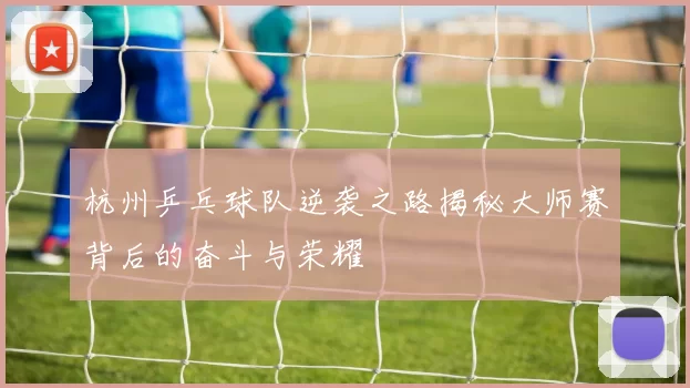 杭州乒乓球队逆袭之路揭秘大师赛背后的奋斗与荣耀