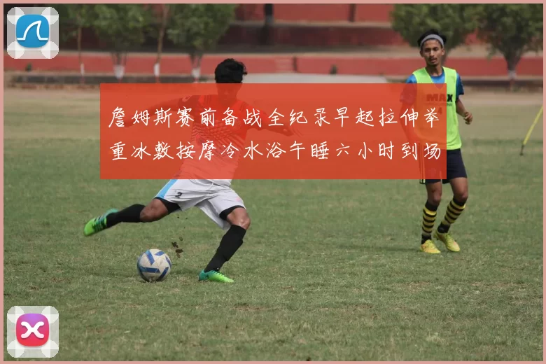 詹姆斯赛前备战全纪录早起拉伸举重冰敷按摩冷水浴午睡六小时到场准备