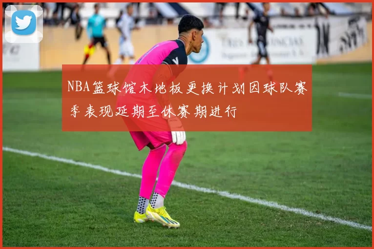 NBA篮球馆木地板更换计划因球队赛季表现延期至休赛期进行