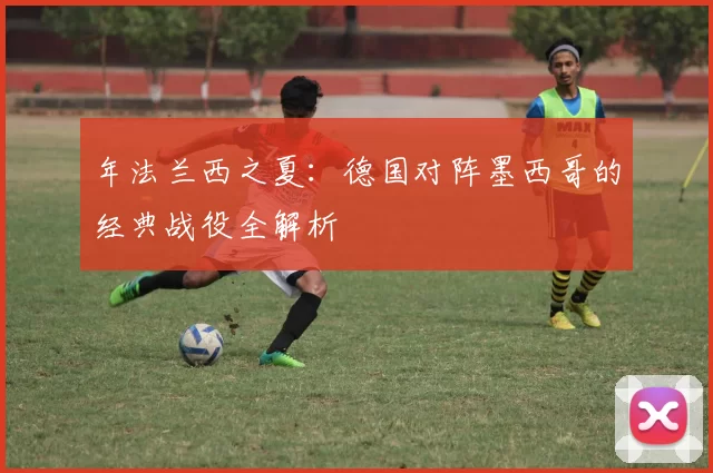 年法兰西之夏：德国对阵墨西哥的经典战役全解析