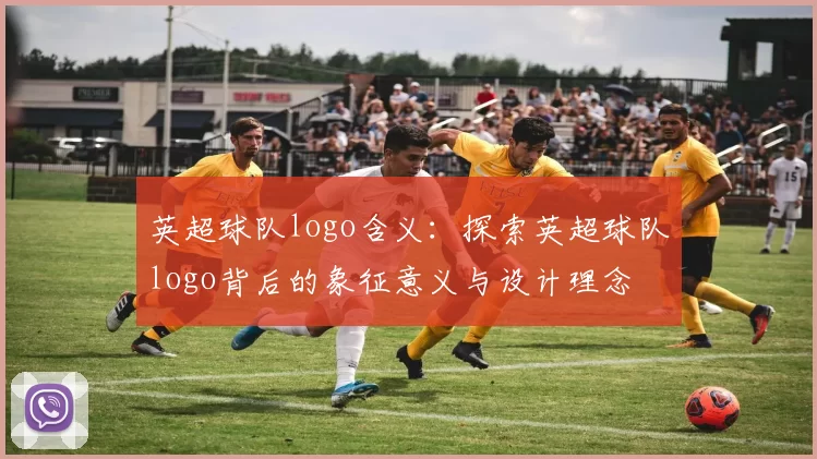 英超球队logo含义:探索英超球队logo背后的象征意义与设计理念