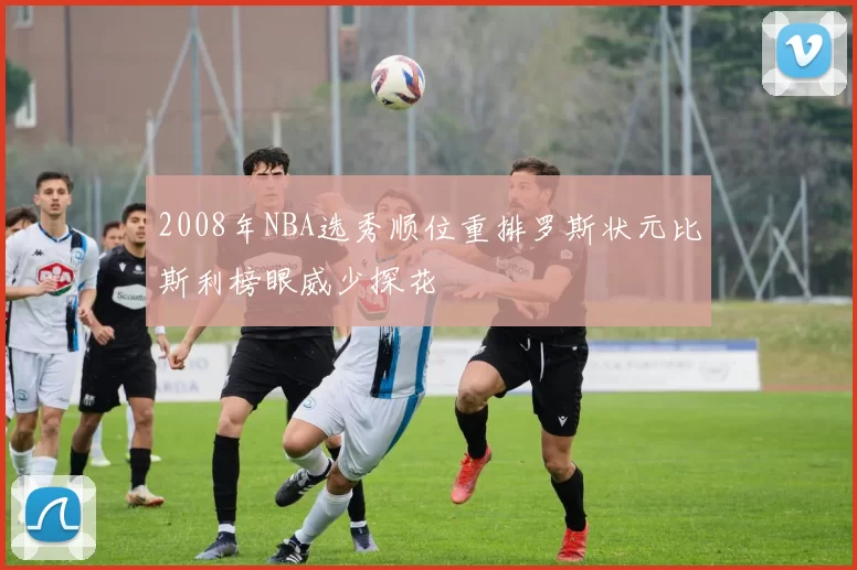2008年NBA选秀顺位重排罗斯状元比斯利榜眼威少探花