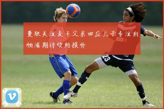 曼联关注麦卡父亲回应儿子专注利物浦期待续约报价