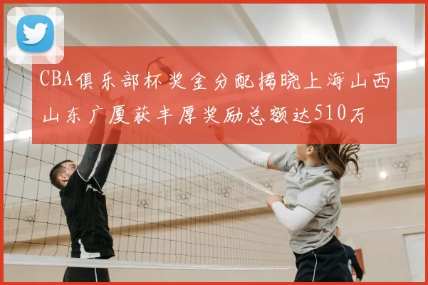 CBA俱乐部杯奖金分配揭晓上海山西山东广厦获丰厚奖励总额达510万