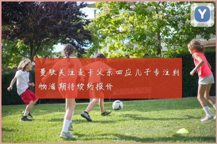 曼联关注麦卡父亲回应儿子专注利物浦期待续约报价