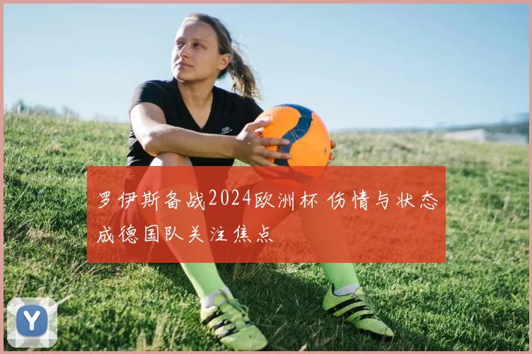 罗伊斯备战2024欧洲杯 伤情与状态成德国队关注焦点