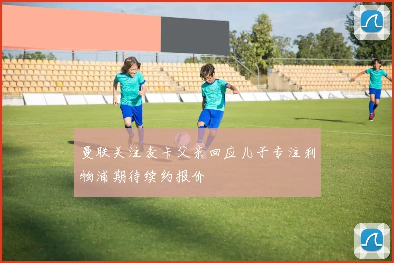 曼联关注麦卡父亲回应儿子专注利物浦期待续约报价