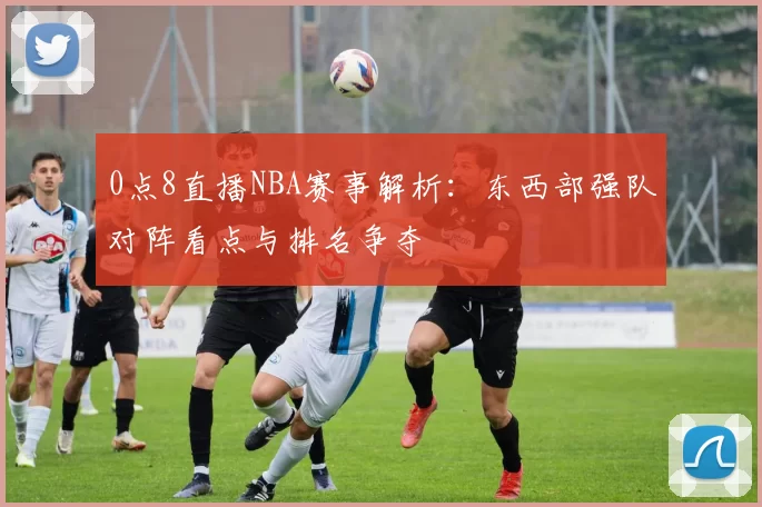 0点8直播NBA赛事解析：东西部强队对阵看点与排名争夺