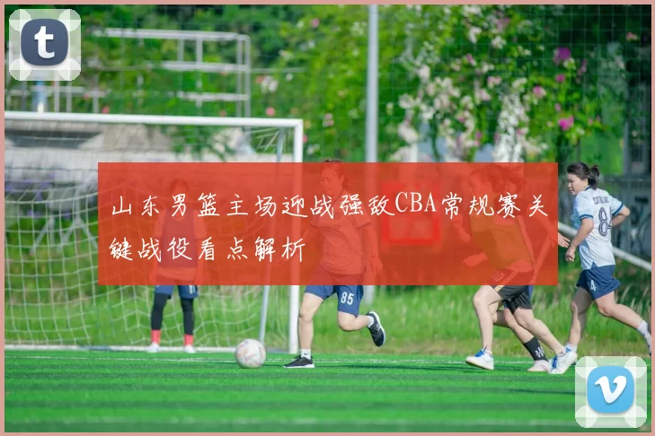 山东男篮主场迎战强敌CBA常规赛关键战役看点解析