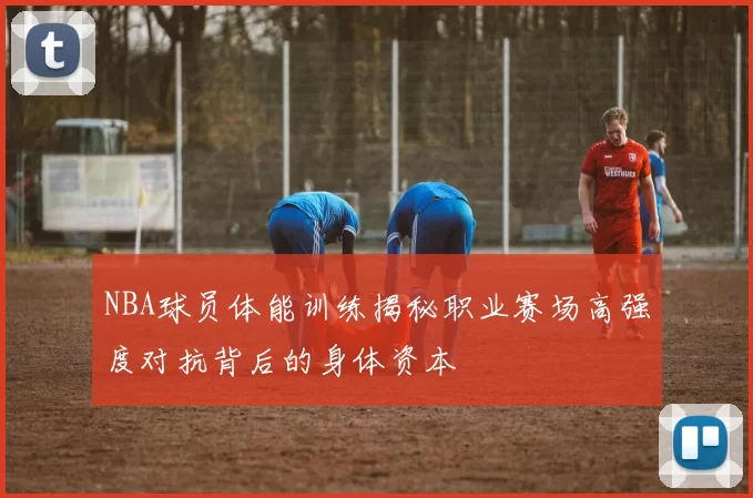 NBA球员体能训练揭秘职业赛场高强度对抗背后的身体资本