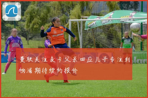 曼联关注麦卡父亲回应儿子专注利物浦期待续约报价