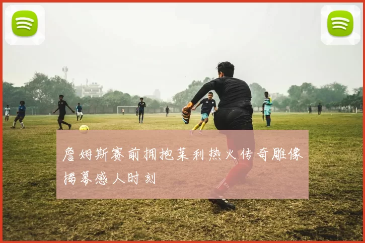 詹姆斯赛前拥抱莱利热火传奇雕像揭幕感人时刻