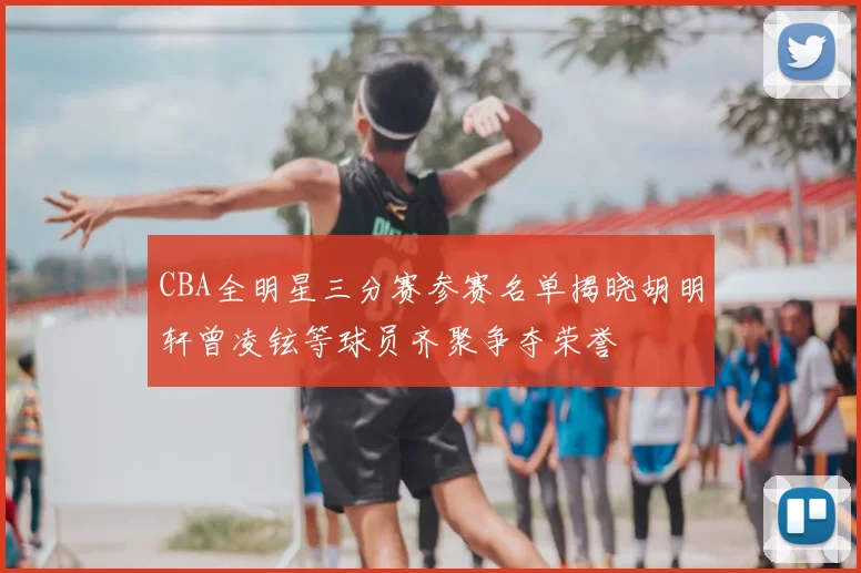 CBA全明星三分赛参赛名单揭晓胡明轩曾凌铉等球员齐聚争夺荣誉