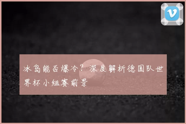 冰岛能否爆冷？深度解析德国队世界杯小组赛前景