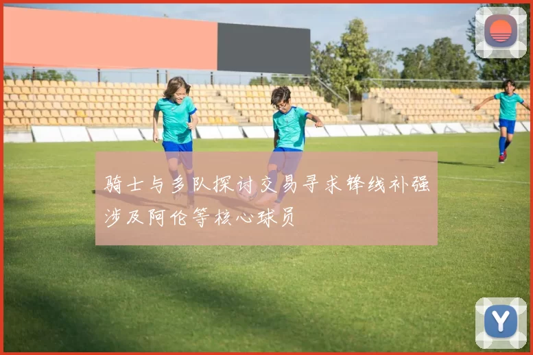 骑士与多队探讨交易寻求锋线补强涉及阿伦等核心球员