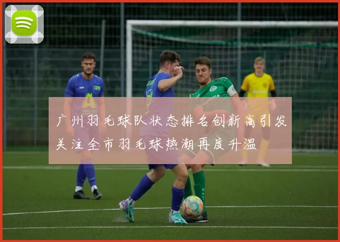 广州羽毛球队状态排名创新高引发关注全市羽毛球热潮再度升温