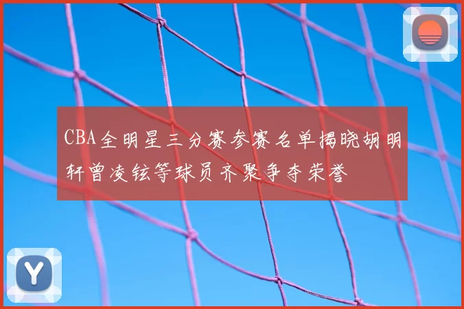 CBA全明星三分赛参赛名单揭晓胡明轩曾凌铉等球员齐聚争夺荣誉