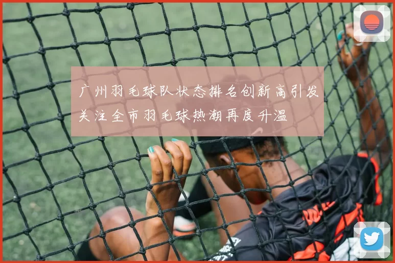 广州羽毛球队状态排名创新高引发关注全市羽毛球热潮再度升温