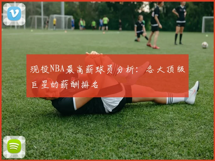 现役NBA最高薪球员分析：各大顶级巨星的薪酬排名