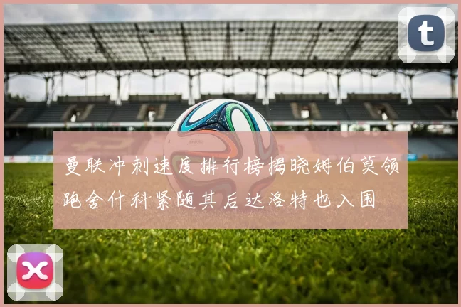 曼联冲刺速度排行榜揭晓姆伯莫领跑舍什科紧随其后达洛特也入围