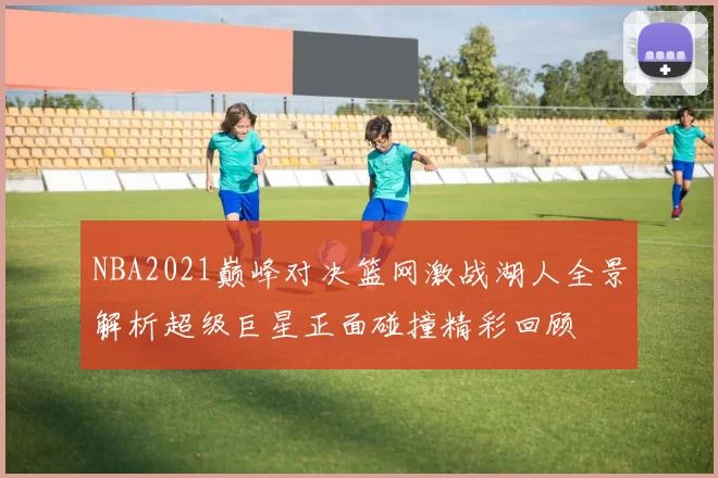 NBA2021巅峰对决篮网激战湖人全景解析超级巨星正面碰撞精彩回顾