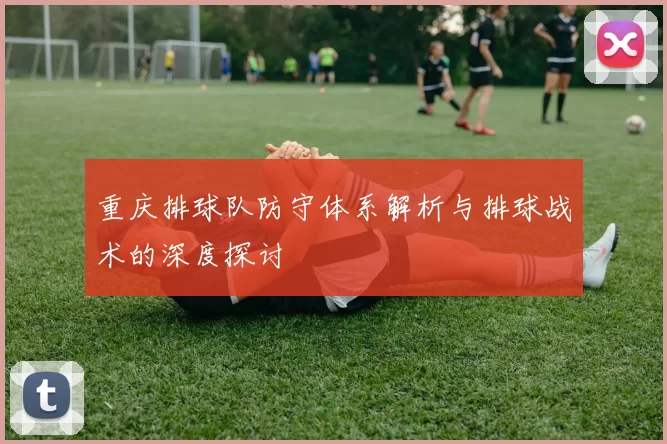 重庆排球队防守体系解析与排球战术的深度探讨