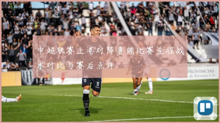 中超联赛上港对阵鲁能比赛全程战术对比与赛后点评