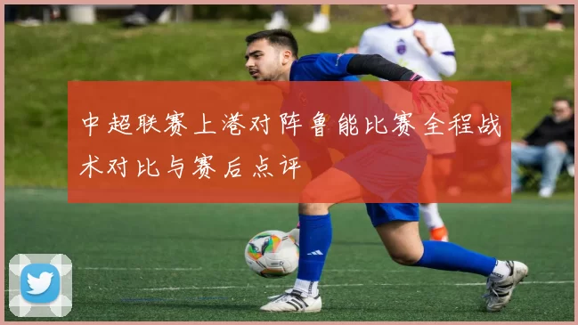 中超联赛上港对阵鲁能比赛全程战术对比与赛后点评