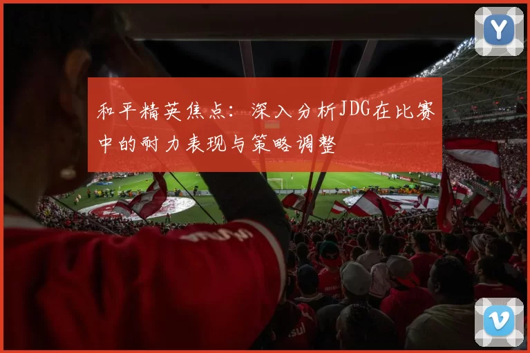 和平精英焦点：深入分析JDG在比赛中的耐力表现与策略调整