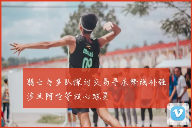 骑士与多队探讨交易寻求锋线补强涉及阿伦等核心球员