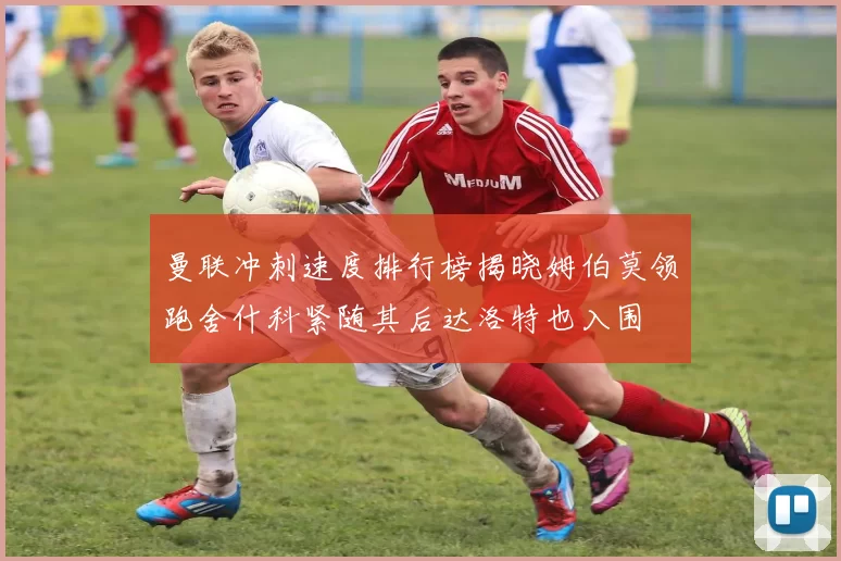 曼联冲刺速度排行榜揭晓姆伯莫领跑舍什科紧随其后达洛特也入围