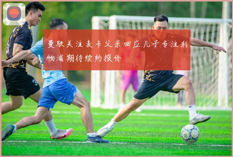 曼联关注麦卡父亲回应儿子专注利物浦期待续约报价