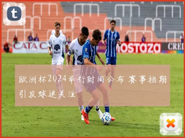 欧洲杯2024举行时间公布 赛事档期引发球迷关注