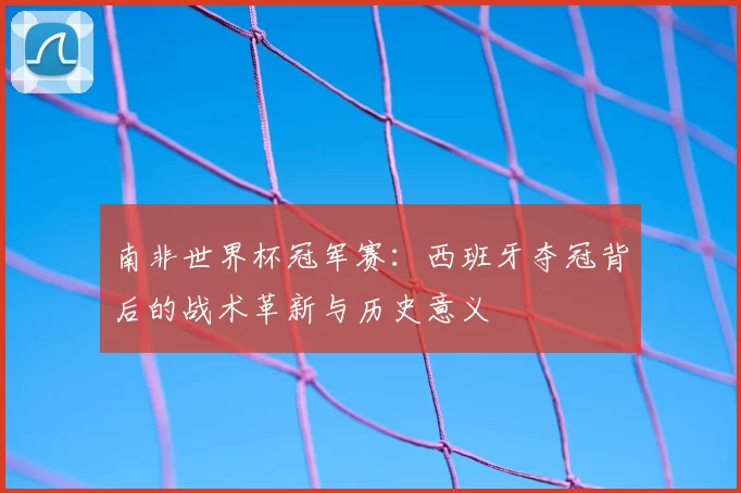 南非世界杯冠军赛：西班牙夺冠背后的战术革新与历史意义