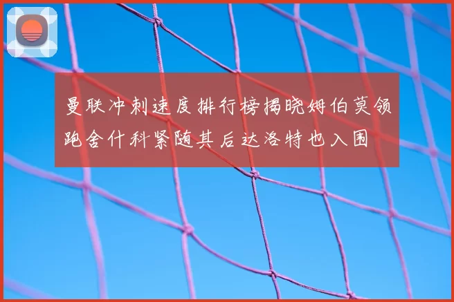 曼联冲刺速度排行榜揭晓姆伯莫领跑舍什科紧随其后达洛特也入围