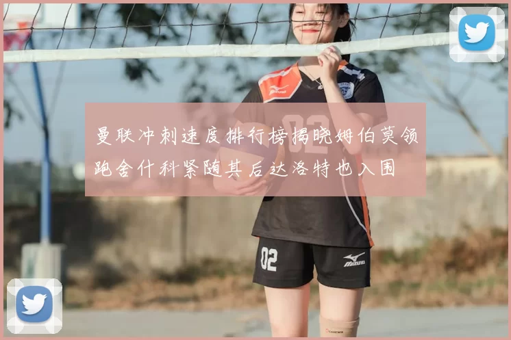 曼联冲刺速度排行榜揭晓姆伯莫领跑舍什科紧随其后达洛特也入围