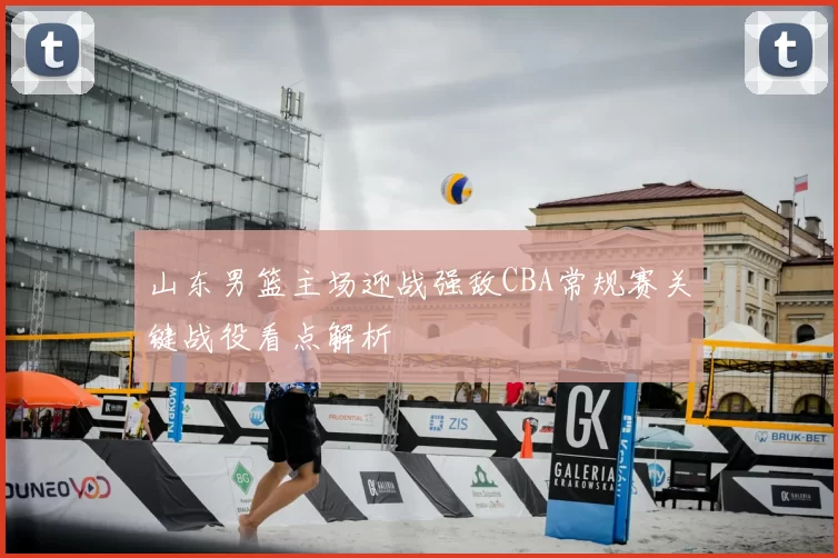 山东男篮主场迎战强敌CBA常规赛关键战役看点解析