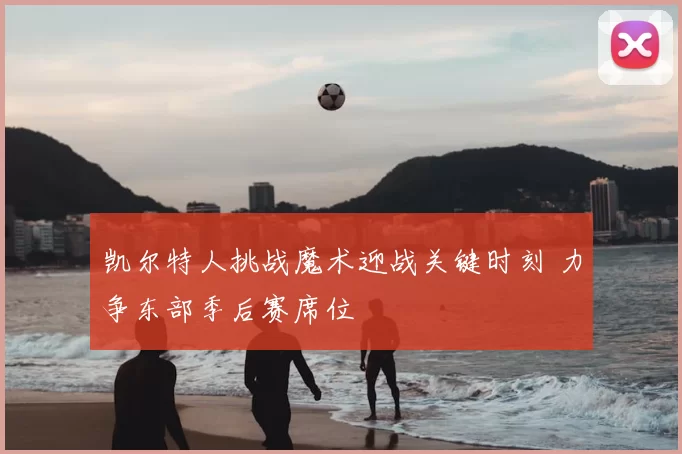 凯尔特人挑战魔术迎战关键时刻 力争东部季后赛席位