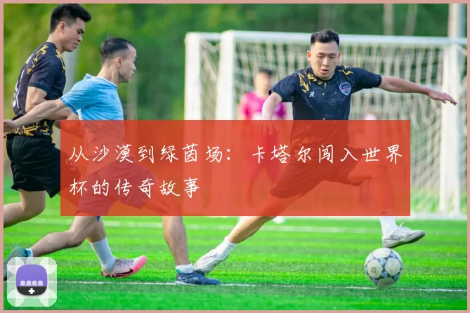 从沙漠到绿茵场：卡塔尔闯入世界杯的传奇故事