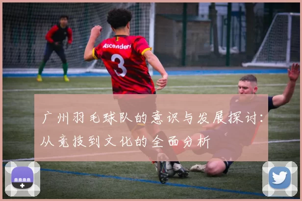 广州羽毛球队的意识与发展探讨:从竞技到文化的全面分析